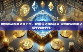 国际现货黄金交易平台，投资与交易的桥梁-国际现货黄金交易平台哪个好?