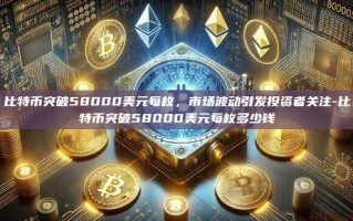 比特币突破58000美元每枚，市场波动引发投资者关注-比特币突破58000美元每枚多少钱