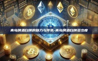 青岛啤酒白啤的魅力与传承-青岛啤酒白啤多少度