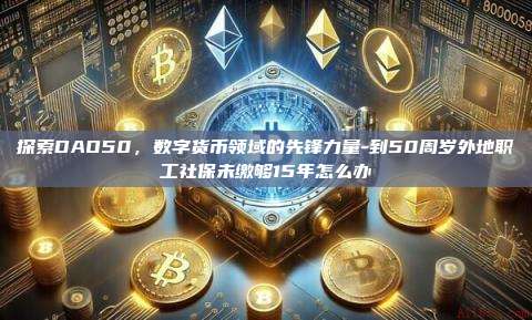 探索DAO50,数字货币领域的先锋力量-到50周岁外地职工社保未缴够15年怎么办-第1张图片-币安电脑下载 探索DAO50,数字货币领域的先锋力量-到50周岁外地职工社保未缴够15年怎么办-第1张图片-币安电脑下载