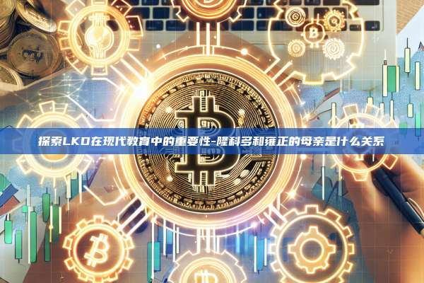 探索LKD在现代教育中的重要性-隆科多和雍正的母亲是什么关系-第1张图片-币安电脑下载