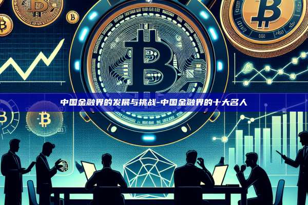 中国金融界的发展与挑战-中国金融界的十大名人-第1张图片-币安电脑下载 中国金融界的发展与挑战-中国金融界的十大名人-第1张图片-币安电脑下载