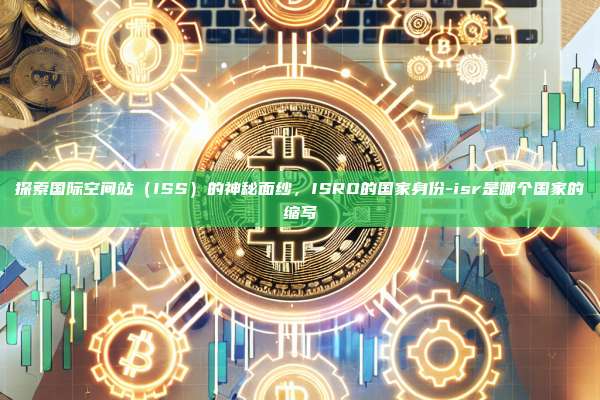 探索国际空间站（ISS）的神秘面纱，ISRO的国家身份-isr是哪个国家的缩写-第1张图片-币安电脑下载
