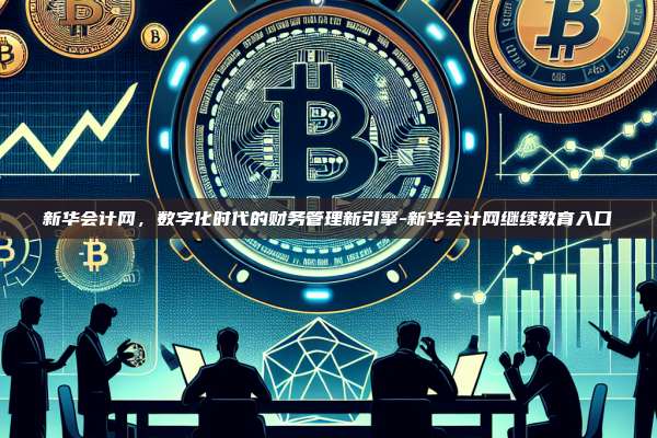 新华会计网,数字化时代的财务管理新引擎-新华会计网继续教育入口-第1张图片-币安电脑下载 新华会计网,数字化时代的财务管理新引擎-新华会计网继续教育入口-第1张图片-币安电脑下载