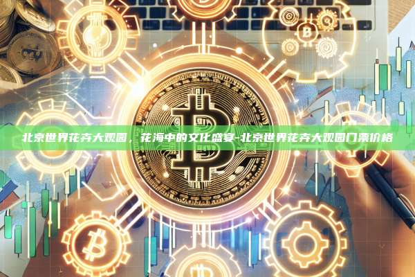 北京世界花卉大观园,花海中的文化盛宴-北京世界花卉大观园门票价格-第1张图片-币安电脑下载 北京世界花卉大观园,花海中的文化盛宴-北京世界花卉大观园门票价格-第1张图片-币安电脑下载