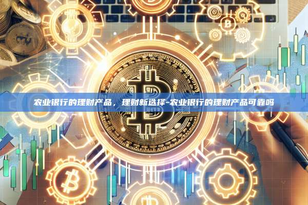 农业银行的理财产品，理财新选择-农业银行的理财产品可靠吗-第1张图片-币安电脑下载